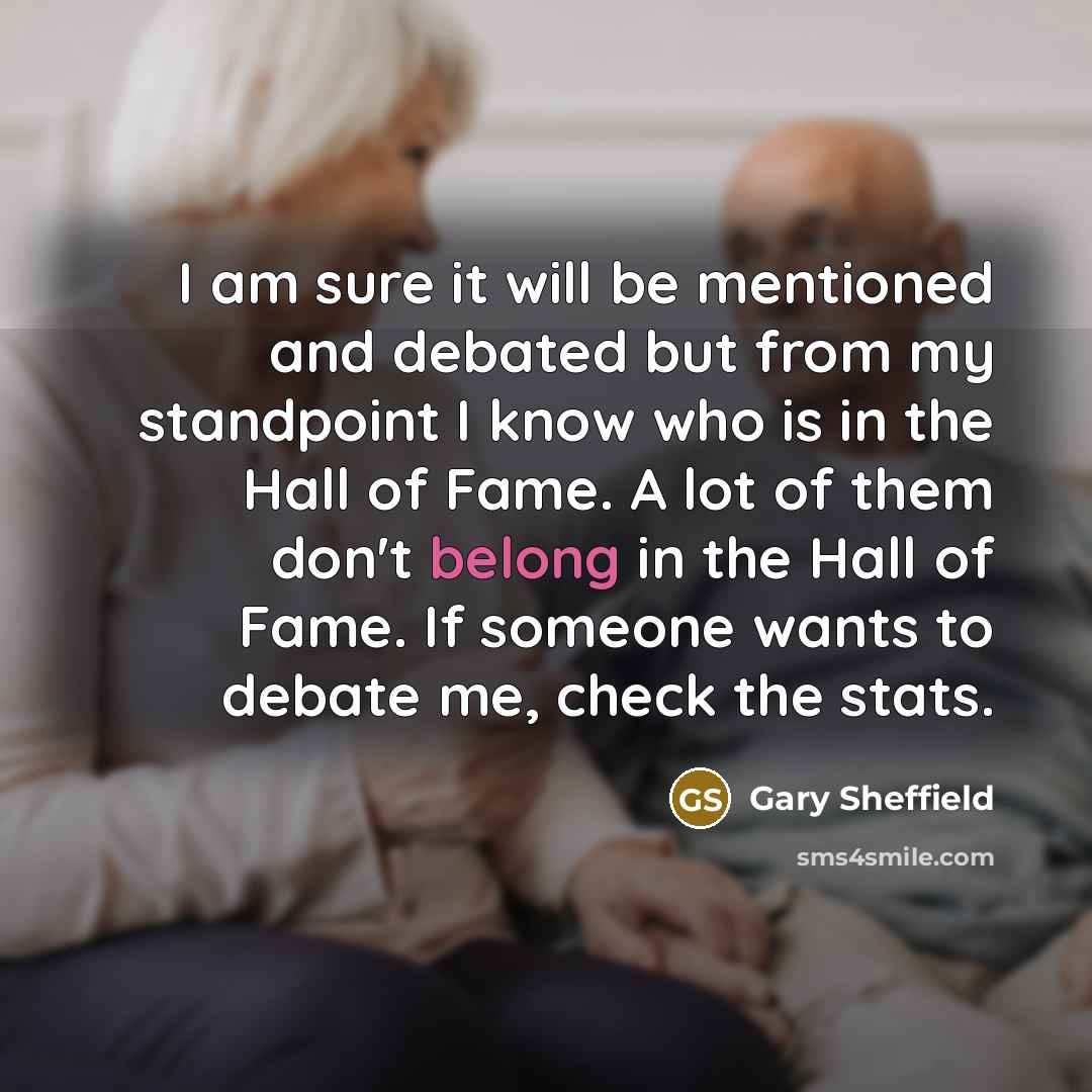 “I am sure it will be mentioned and debated but from my standpoint I know who is in the Hall of Fame. A lot of them don't belong in the Hall of Fame. If someone wants to debate me, check the stats.” quote by Gary Sheffield