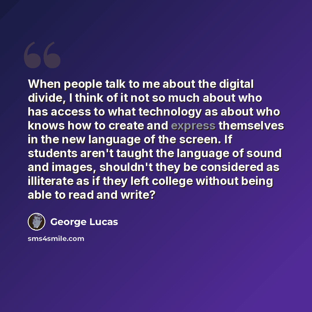 “When people talk to me about the digital divide, I think of it not so much about who has access to what technology as about who knows how to create and express themselves in the new language of the screen. If students aren't taught the language of sound and images, shouldn't they be considered as…” quote by George Lucas