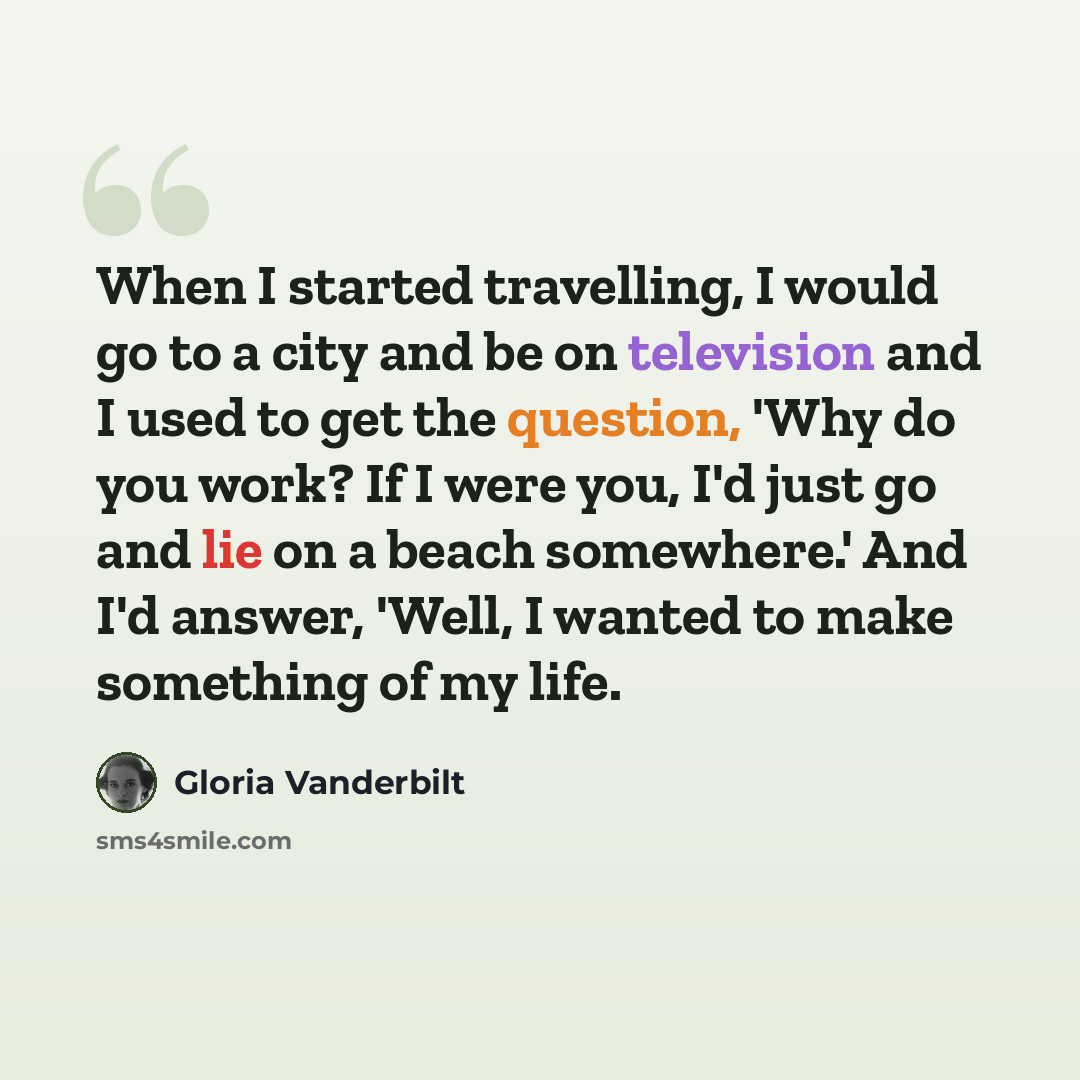 “When I started travelling, I would go to a city and be on television and I used to get the question, 'Why do you work? If I were you, I'd just go and lie on a beach somewhere.' And I'd answer, 'Well, I wanted to make something of my life.” quote by Gloria Vanderbilt