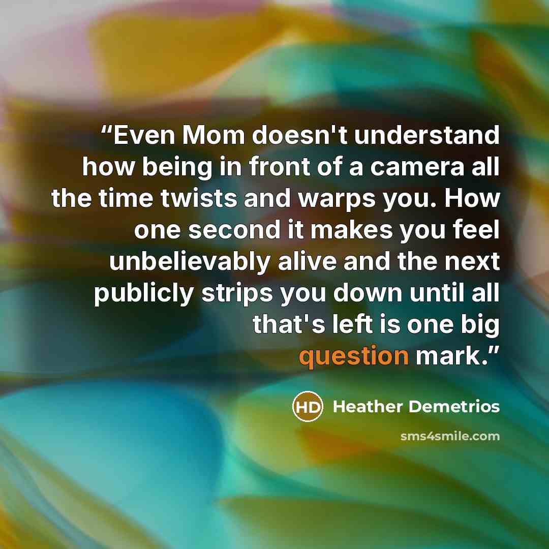 “Even Mom doesn't understand how being in front of a camera all the time twists and warps you. How one second it makes you feel unbelievably alive and the next publicly strips you down until all that's left is one big question mark.” quote by Heather Demetrios