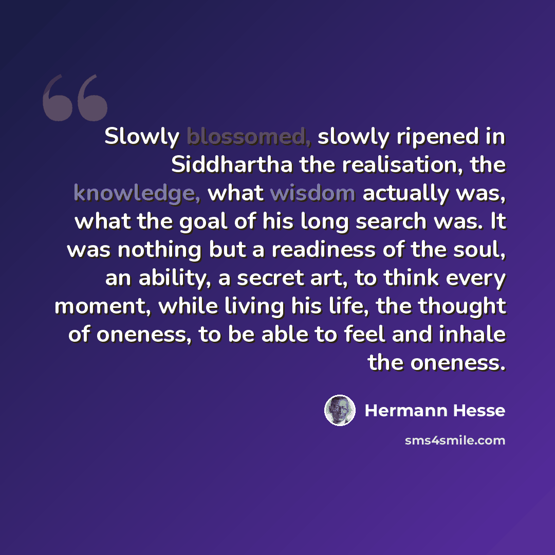 “Slowly blossomed, slowly ripened in Siddhartha the realisation, the knowledge, what wisdom actually was, what the goal of his long search was. It was nothing but a readiness of the soul, an ability, a secret art, to think every moment, while living his life, the thought of oneness, to be able to…” quote by Hermann Hesse