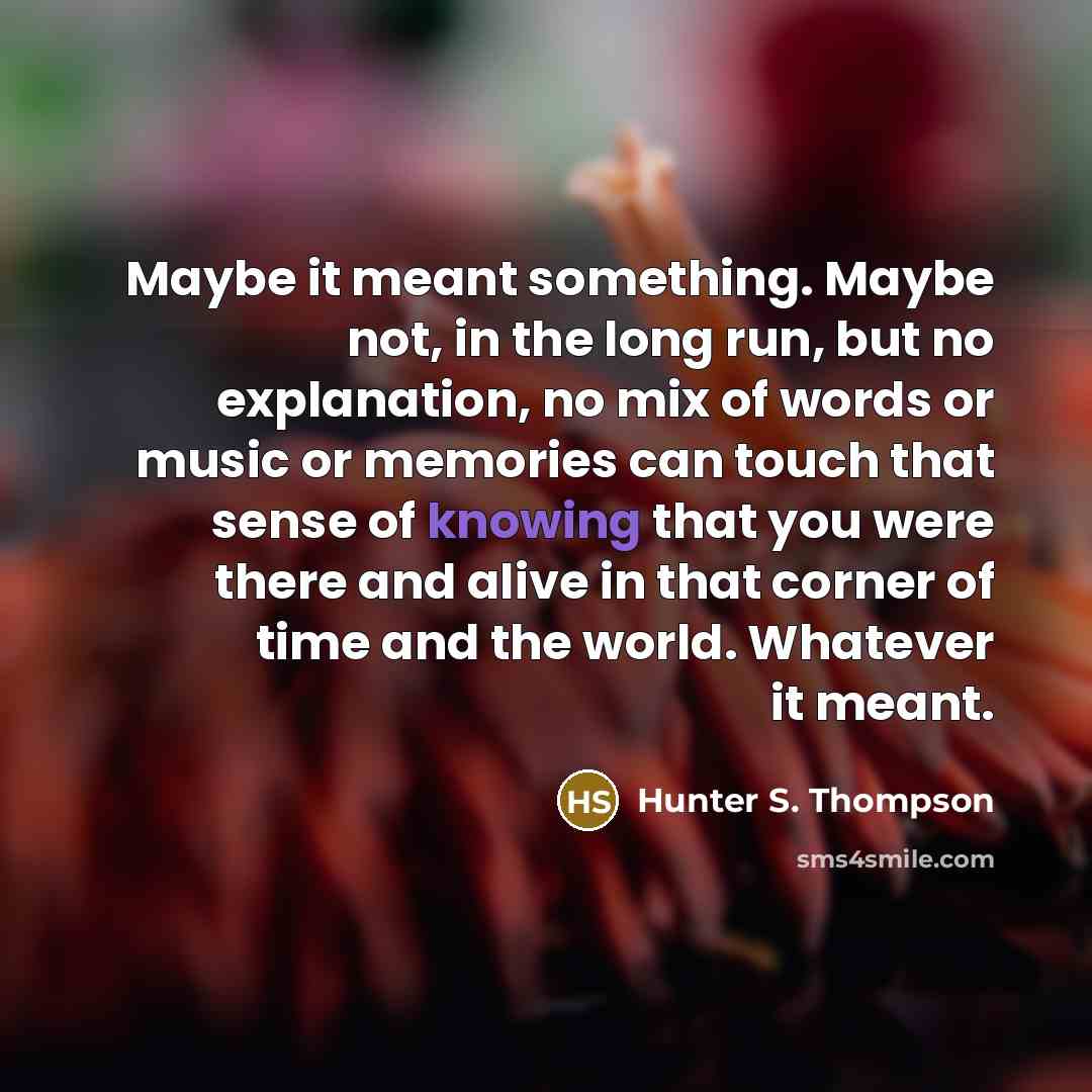 “Maybe it meant something. Maybe not, in the long run, but no explanation, no mix of words or music or memories can touch that sense of knowing that you were there and alive in that corner of time and the world. Whatever it meant.” quote by Hunter S. Thompson