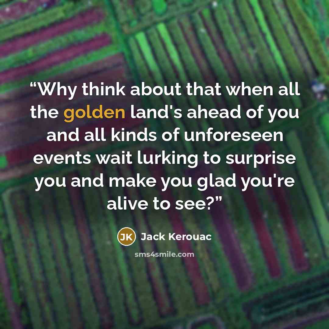 “Why think about that when all the golden land's ahead of you and all kinds of unforeseen events wait lurking to surprise you and make you glad you're alive to see?” quote by Jack Kerouac