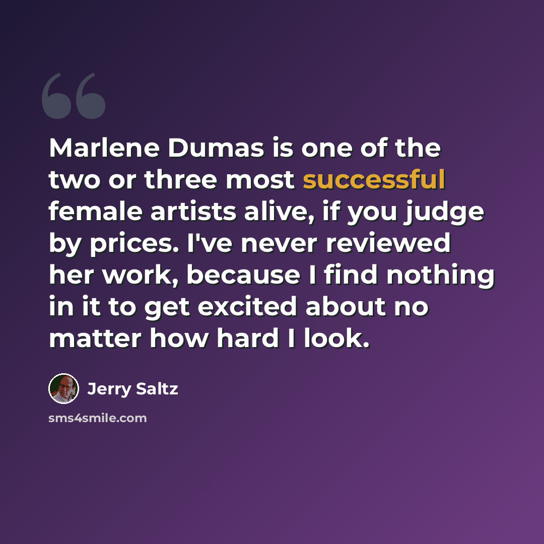 “Marlene Dumas is one of the two or three most successful female artists alive, if you judge by prices. I've never reviewed her work, because I find nothing in it to get excited about no matter how hard I look.” quote by Jerry Saltz