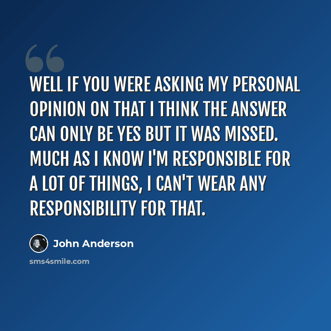 “Well if you were asking my personal opinion on that I think the answer can only be yes but it was missed. Much as I know I'm responsible for a lot of things, I can't wear any responsibility for that.” quote by John Anderson