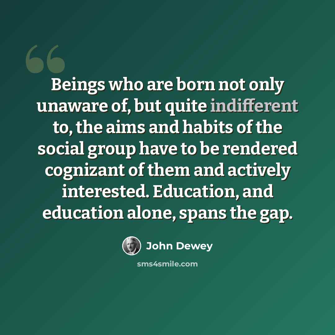 “Beings who are born not only unaware of, but quite indifferent to, the aims and habits of the social group have to be rendered cognizant of them and actively interested. Education, and education alone, spans the gap.” quote by John Dewey