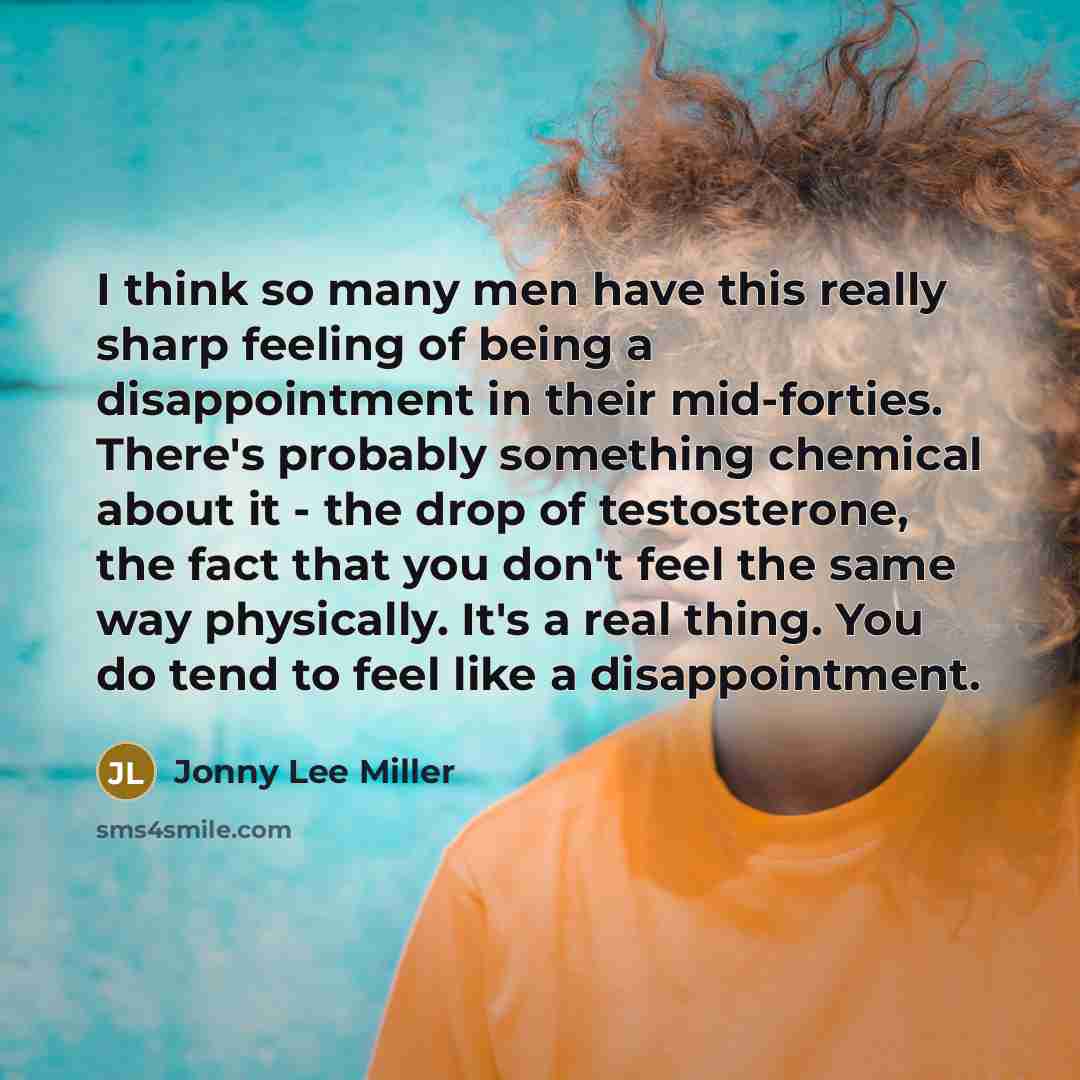 “I think so many men have this really sharp feeling of being a disappointment in their mid-forties. There's probably something chemical about it - the drop of testosterone, the fact that you don't feel the same way physically. It's a real thing. You do tend to feel like a disappointment.” quote by Jonny Lee Miller