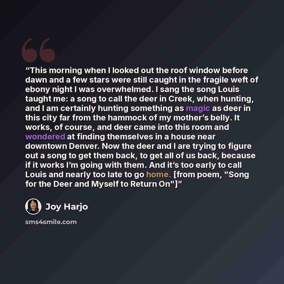 “This morning when I looked out the roof window before dawn and a few stars were still caught in the fragile weft of ebony night I was overwhelmed. I sang the song Louis taught me: a song to call the deer in Creek, when hunting, and I am certainly hunting something as magic as deer in this city far…” quote by Joy Harjo