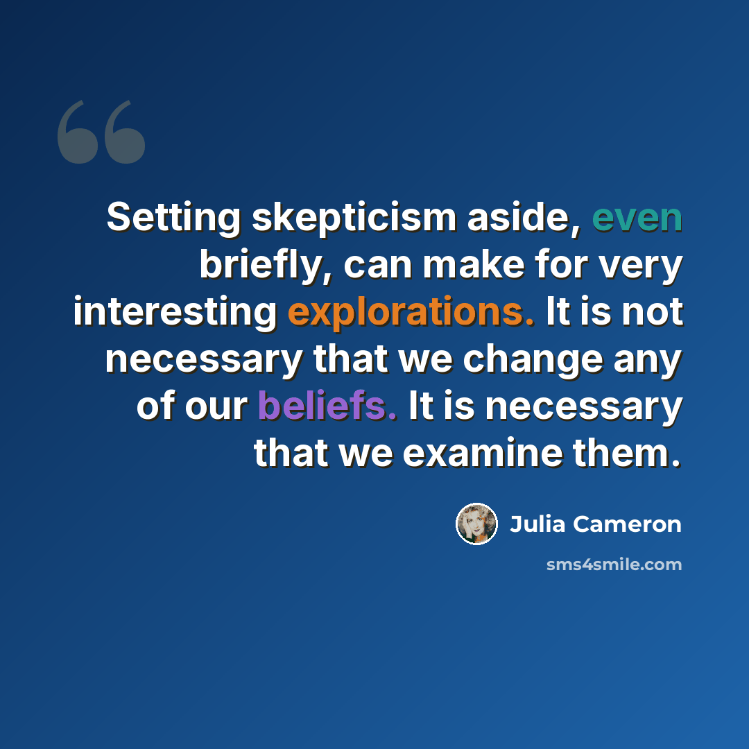 “Setting skepticism aside, even briefly, can make for very interesting explorations. It is not necessary that we change any of our beliefs. It is necessary that we examine them.” quote by Julia Cameron