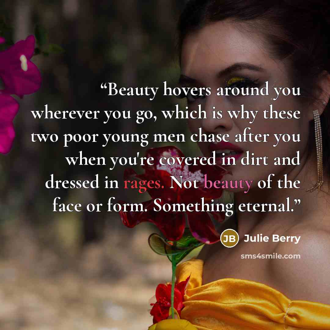 “Beauty hovers around you wherever you go, which is why these two poor young men chase after you when you're covered in dirt and dressed in rages. Not beauty of the face or form. Something eternal.” quote by Julie Berry