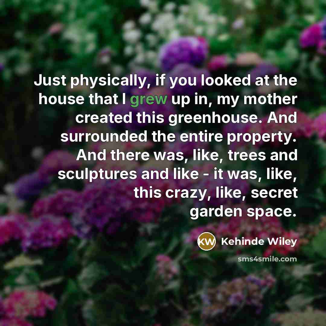 “Just physically, if you looked at the house that I grew up in, my mother created this greenhouse. And surrounded the entire property. And there was, like, trees and sculptures and like - it was, like, this crazy, like, secret garden space.” quote by Kehinde Wiley