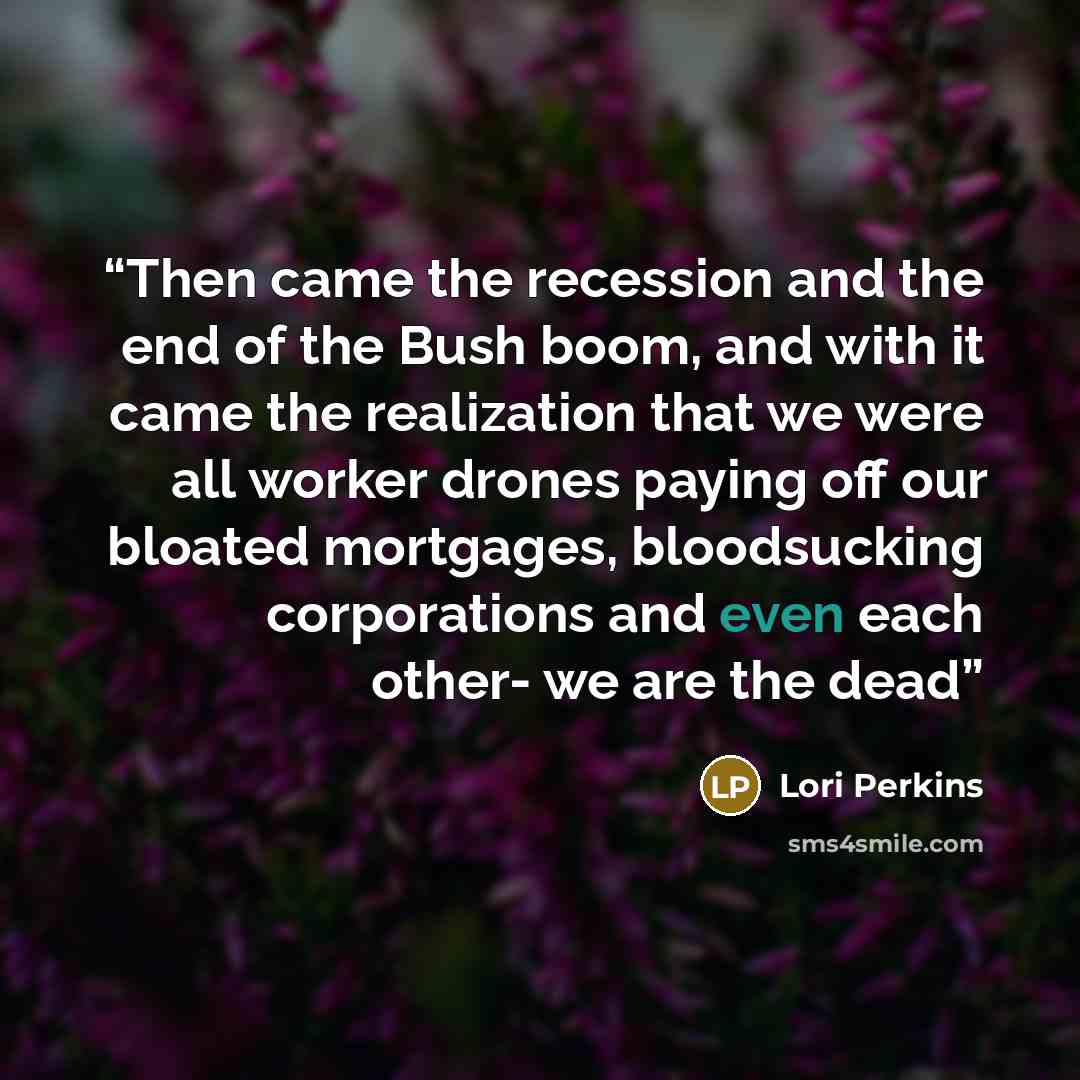 “Then came the recession and the end of the Bush boom, and with it came the realization that we were all worker drones paying off our bloated mortgages, bloodsucking corporations and even each other- we are the dead” quote by Lori Perkins