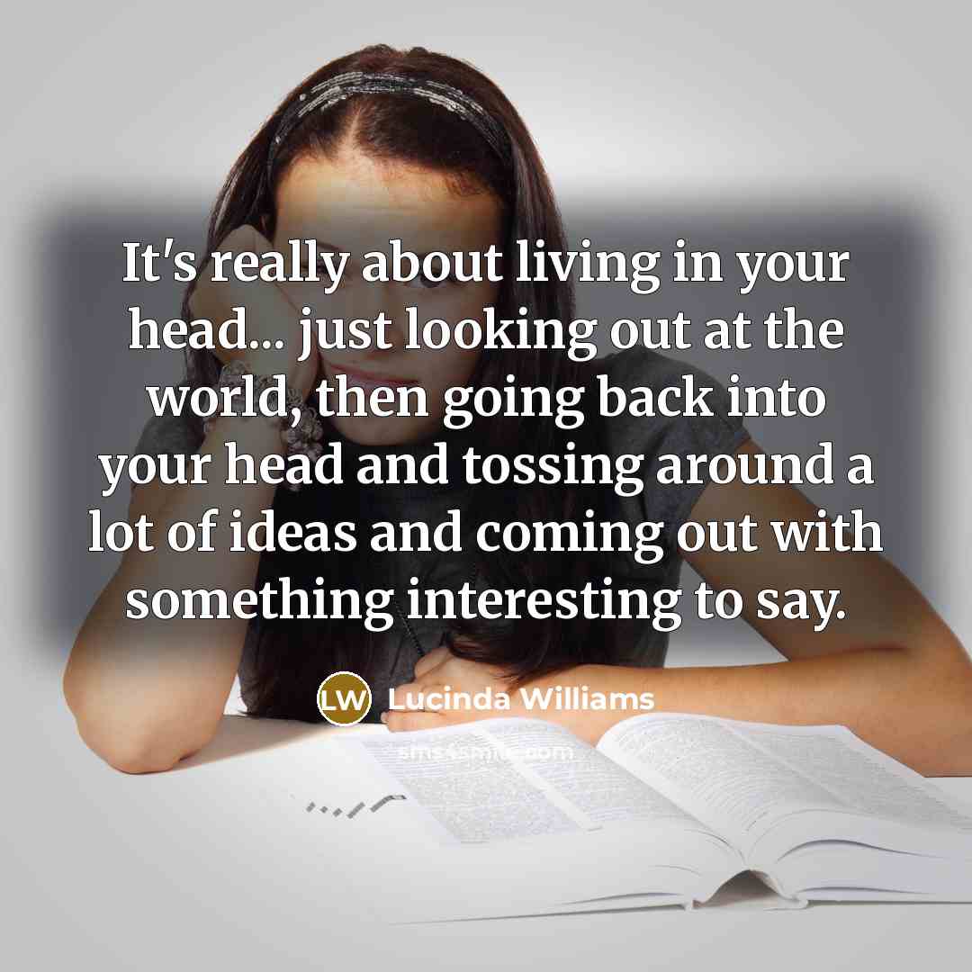 “It's really about living in your head... just looking out at the world, then going back into your head and tossing around a lot of ideas and coming out with something interesting to say.” quote by Lucinda Williams