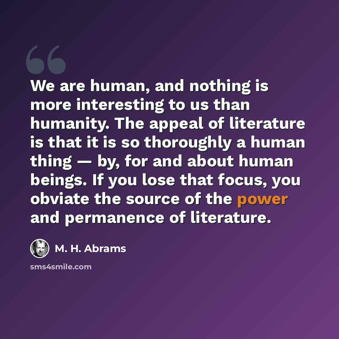 “We are human, and nothing is more interesting to us than humanity. The appeal of literature is that it is so thoroughly a human thing — by, for and about human beings. If you lose that focus, you obviate the source of the power and permanence of literature.” quote by M. H. Abrams