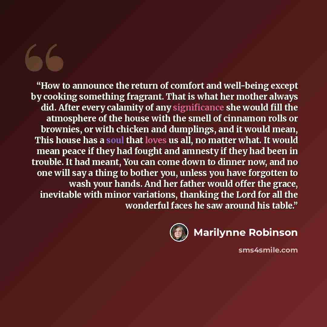 “How to announce the return of comfort and well-being except by cooking something fragrant. That is what her mother always did. After every calamity of any significance she would fill the atmosphere of the house with the smell of cinnamon rolls or brownies, or with chicken and dumplings, and it…” quote by Marilynne Robinson