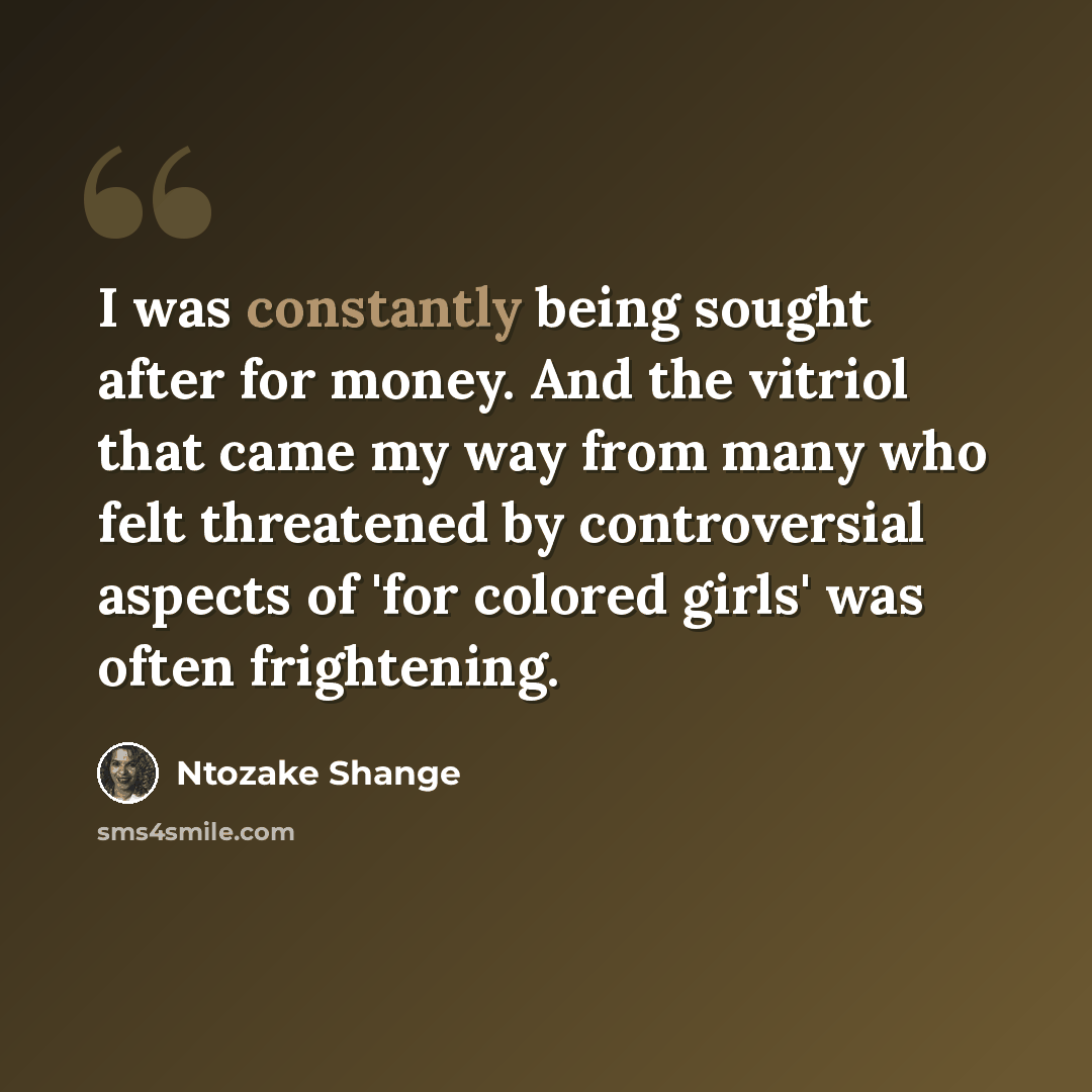 “I was constantly being sought after for money. And the vitriol that came my way from many who felt threatened by controversial aspects of 'for colored girls' was often frightening.” quote by Ntozake Shange