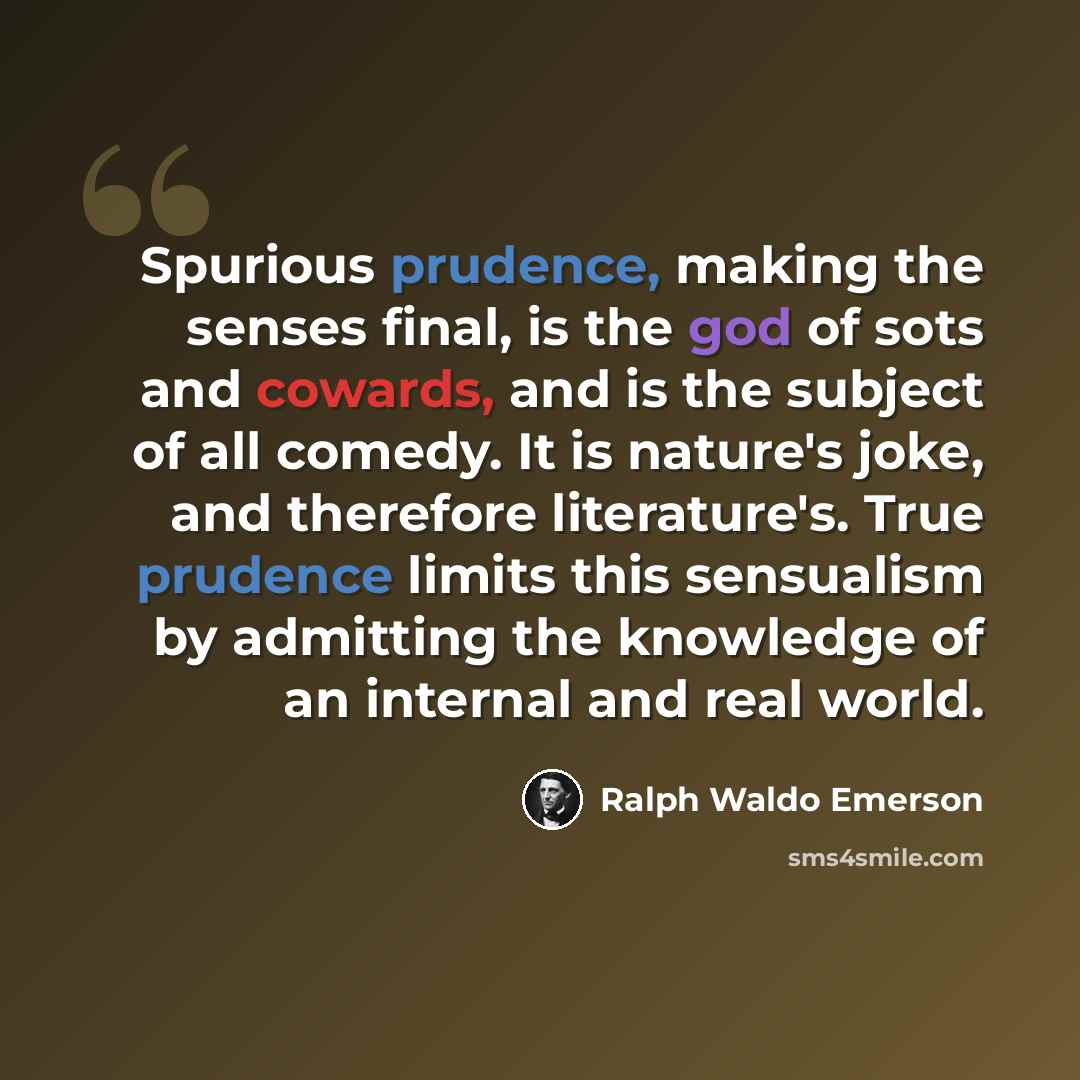 “Spurious prudence, making the senses final, is the god of sots and cowards, and is the subject of all comedy. It is nature's joke, and therefore literature's. True prudence limits this sensualism by admitting the knowledge of an internal and real world.” quote by Ralph Waldo Emerson