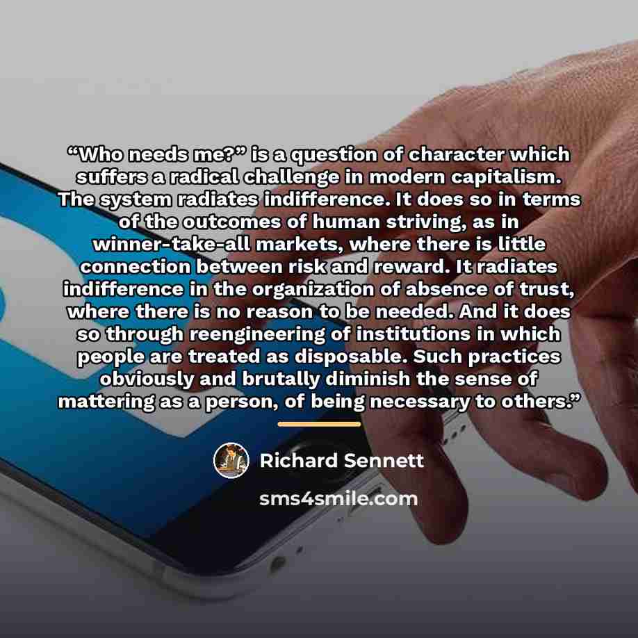 “Who needs me?” is a question of character which suffers a radical challenge in modern capitalism. The system radiates indifference. It does so in terms of the outcomes of human striving, as in winner-take-all markets, where there is little connection between risk and reward. It radiates…” quote by Richard Sennett