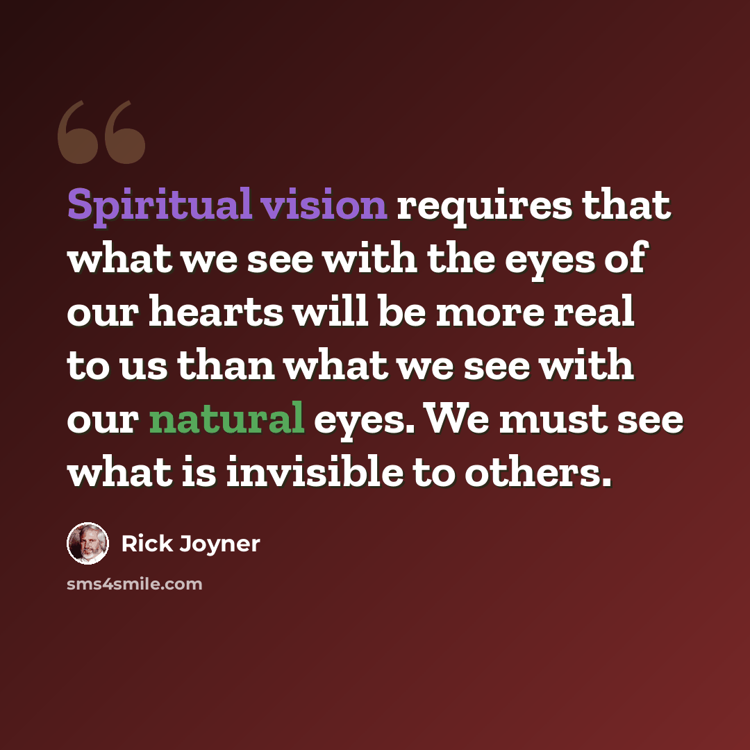 “Spiritual vision requires that what we see with the eyes of our hearts will be more real to us than what we see with our natural eyes. We must see what is invisible to others.” quote by Rick Joyner