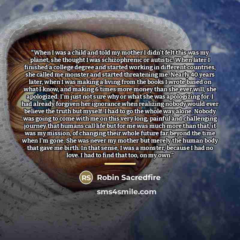 “When I was a child and told my mother I didn't felt this was my planet, she thought I was schizophrenic or autistic. When later I finished a college degree and started working in different countries, she called me monster and started threatening me. Nearly 40 years later, when I was making a…” quote by Robin Sacredfire