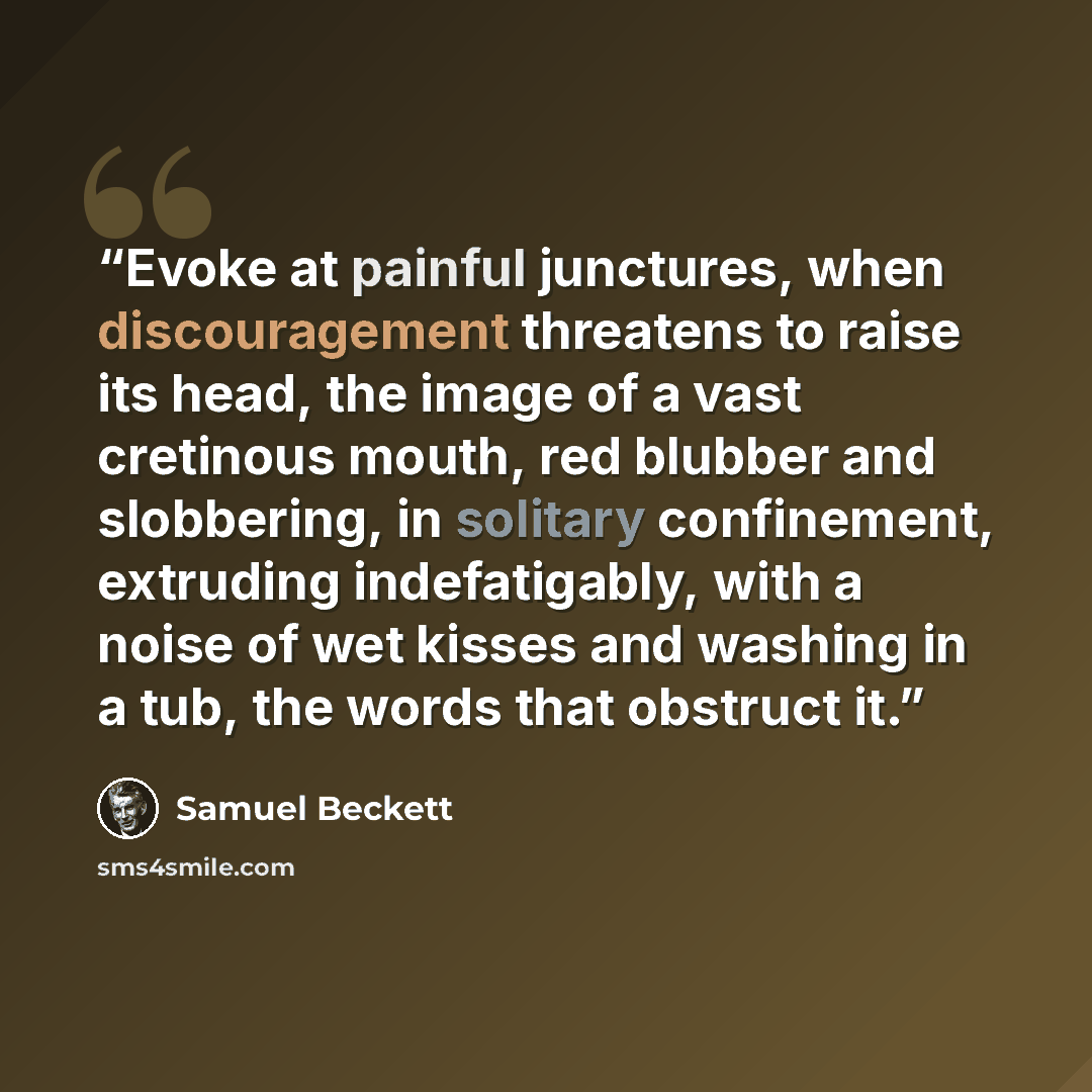 “Evoke at painful junctures, when discouragement threatens to raise its head, the image of a vast cretinous mouth, red blubber and slobbering, in solitary confinement, extruding indefatigably, with a noise of wet kisses and washing in a tub, the words that obstruct it.” quote by Samuel Beckett