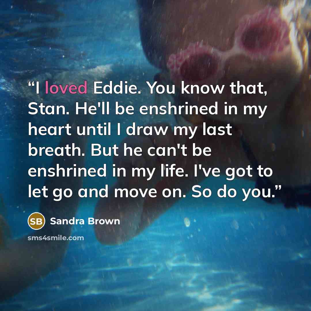 “I loved Eddie. You know that, Stan. He'll be enshrined in my heart until I draw my last breath. But he can't be enshrined in my life. I've got to let go and move on. So do you.” quote by Sandra Brown