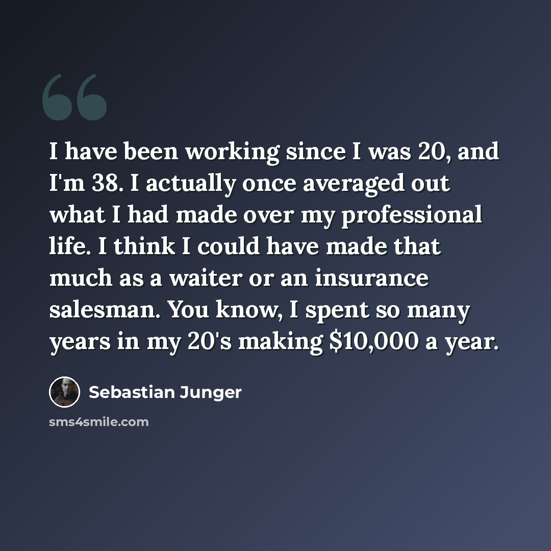 “I have been working since I was 20, and I'm 38. I actually once averaged out what I had made over my professional life. I think I could have made that much as a waiter or an insurance salesman. You know, I spent so many years in my 20's making $10,000 a year.” quote by Sebastian Junger
