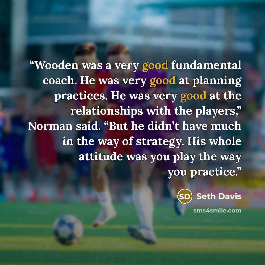 “Wooden was a very good fundamental coach. He was very good at planning practices. He was very good at the relationships with the players,” Norman said. “But he didn’t have much in the way of strategy. His whole attitude was you play the way you practice.” quote by Seth Davis