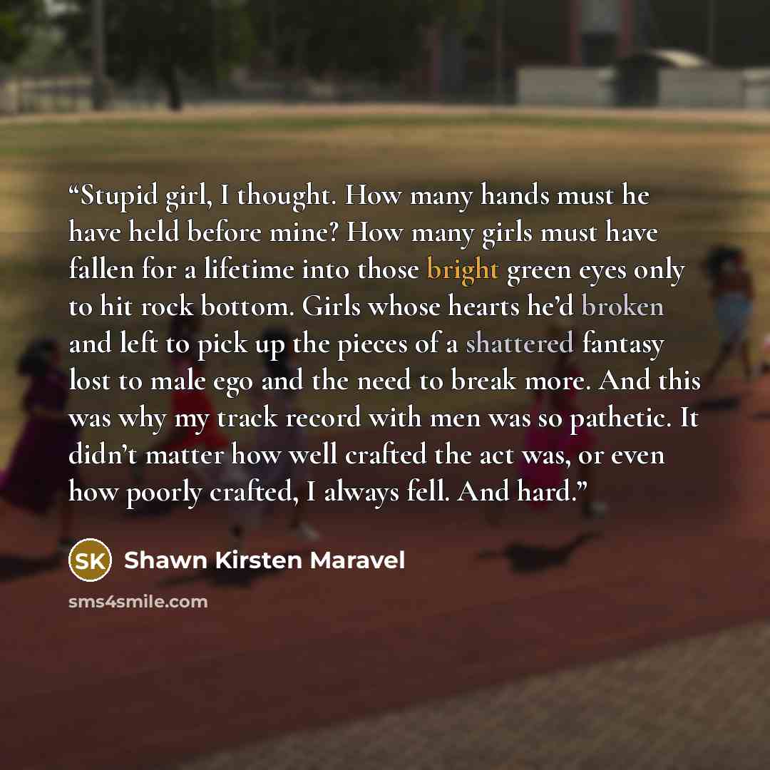 “Stupid girl, I thought. How many hands must he have held before mine? How many girls must have fallen for a lifetime into those bright green eyes only to hit rock bottom. Girls whose hearts he’d broken and left to pick up the pieces of a shattered fantasy lost to male ego and the need to break…” quote by Shawn Kirsten Maravel
