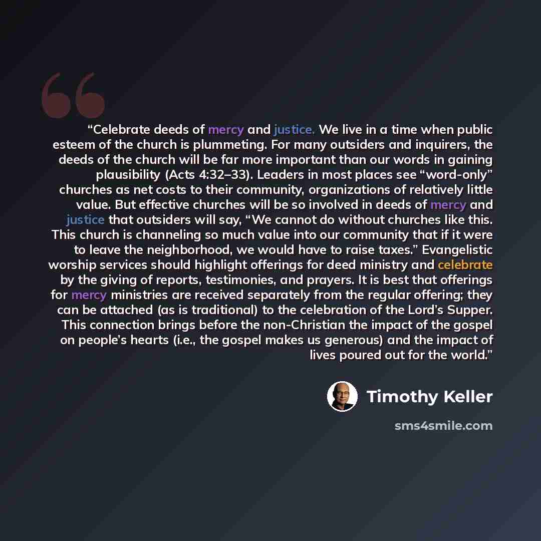 “Celebrate deeds of mercy and justice. We live in a time when public esteem of the church is plummeting. For many outsiders and inquirers, the deeds of the church will be far more important than our words in gaining plausibility (Acts 4:32–33). Leaders in most places see “word-only” churches as net…” quote by Timothy Keller