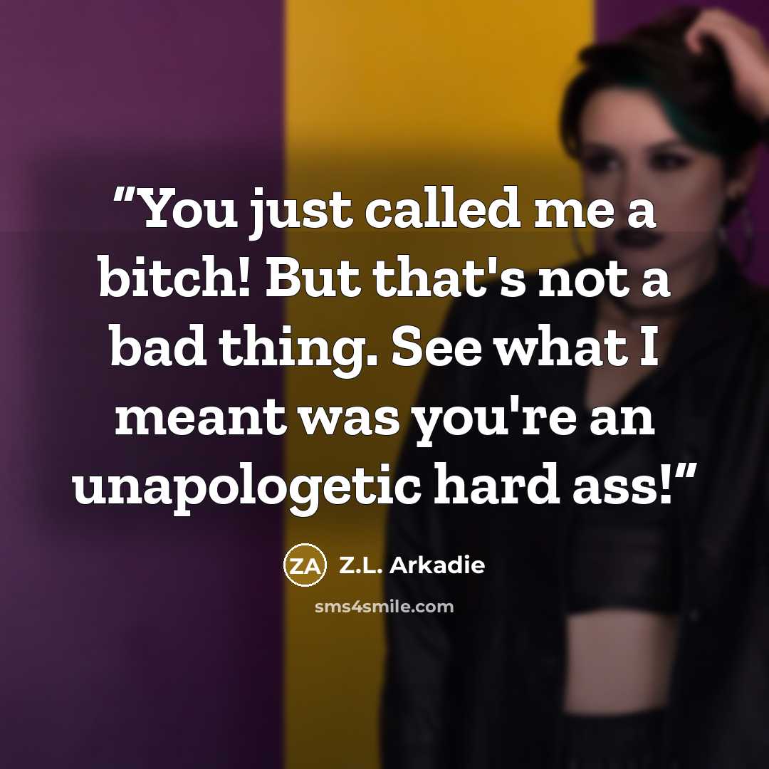 “You just called me a bitch! But that's not a bad thing. See what I meant was you're an unapologetic hard ass!” quote by Z.L. Arkadie