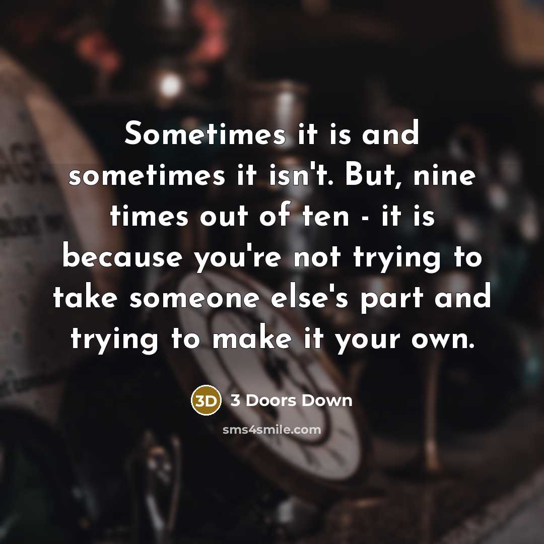 “Sometimes it is and sometimes it isn't. But, nine times out of ten - it is because you're not trying to take someone else's part and trying to make it your own.” quote by 3 Doors Down