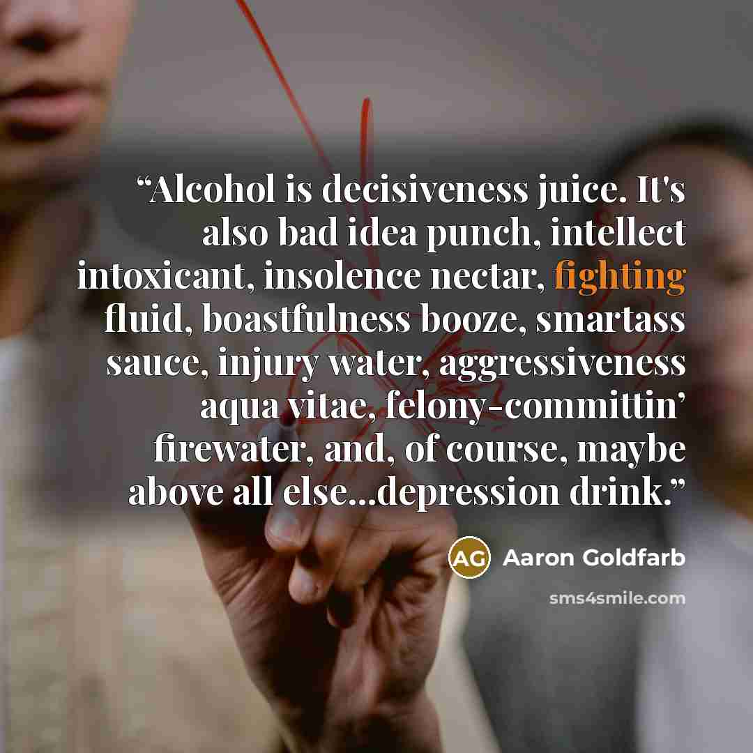 “Alcohol is decisiveness juice. It's also bad idea punch, intellect intoxicant, insolence nectar, fighting fluid, boastfulness booze, smartass sauce, injury water, aggressiveness aqua vitae, felony-committin’ firewater, and, of course, maybe above all else...depression drink.” quote by Aaron Goldfarb
