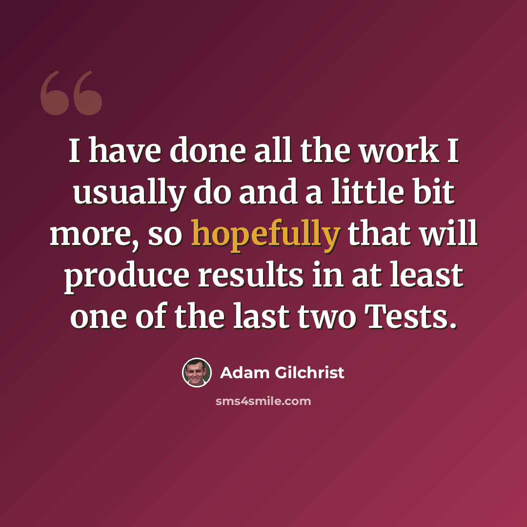 “I have done all the work I usually do and a little bit more, so hopefully that will produce results in at least one of the last two Tests.” quote by Adam Gilchrist