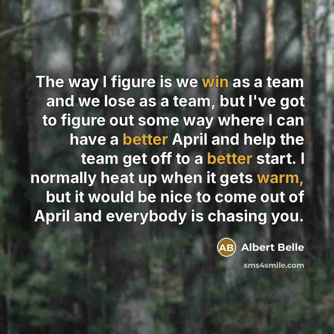 “The way I figure is we win as a team and we lose as a team, but I've got to figure out some way where I can have a better April and help the team get off to a better start. I normally heat up when it gets warm, but it would be nice to come out of April and everybody is chasing you.” quote by Albert Belle