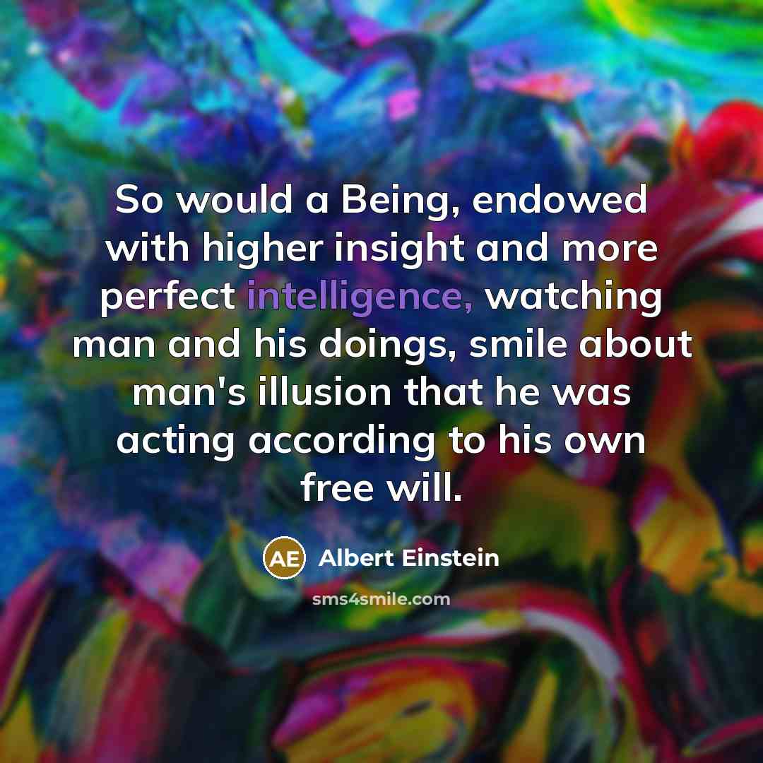 “So would a Being, endowed with higher insight and more perfect intelligence, watching man and his doings, smile about man's illusion that he was acting according to his own free will.” quote by Albert Einstein