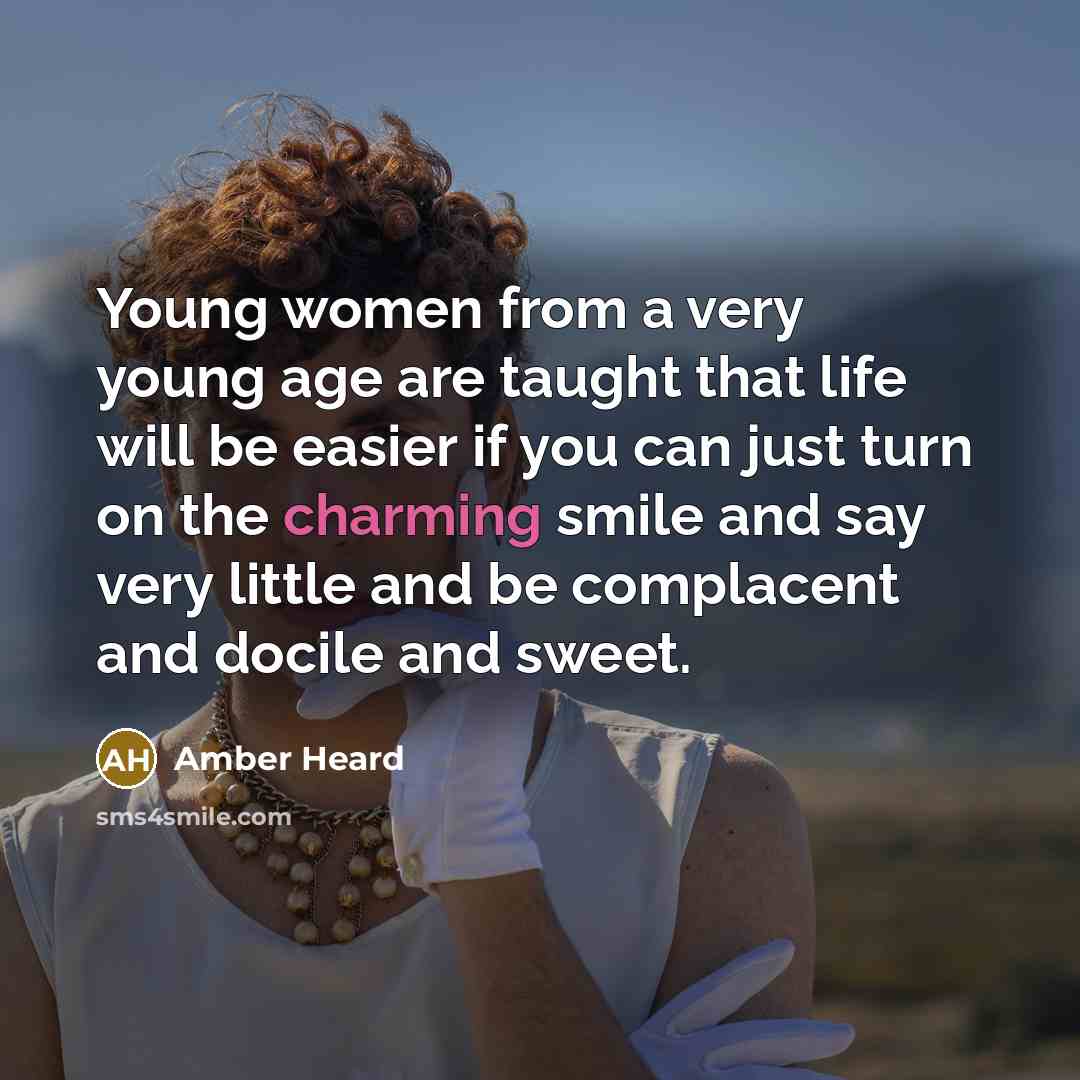 “Young women from a very young age are taught that life will be easier if you can just turn on the charming smile and say very little and be complacent and docile and sweet.” quote by Amber Heard