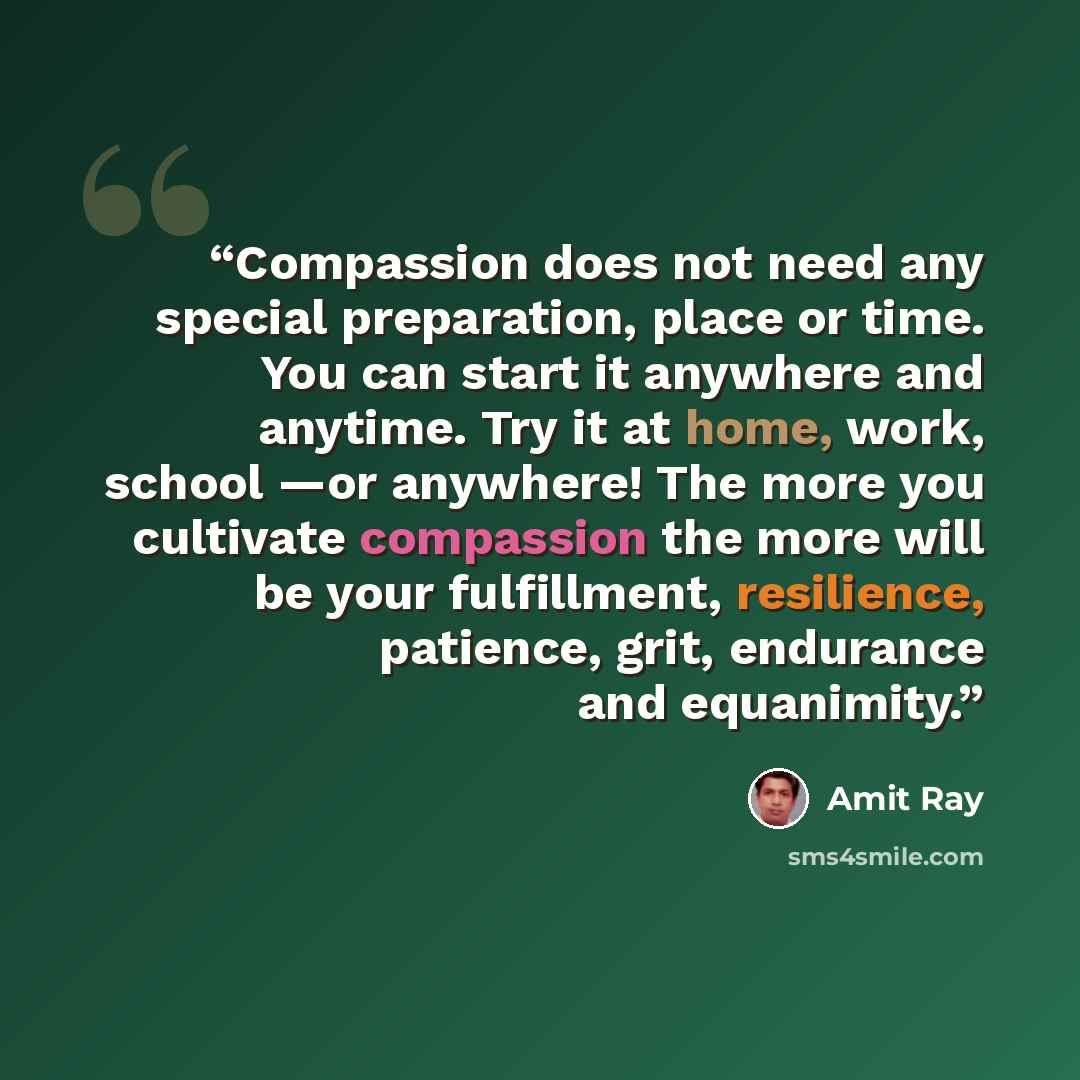 “Compassion does not need any special preparation, place or time. You can start it anywhere and anytime. Try it at home, work, school —or anywhere! The more you cultivate compassion the more will be your fulfillment, resilience, patience, grit, endurance and equanimity.” quote by Amit Ray
