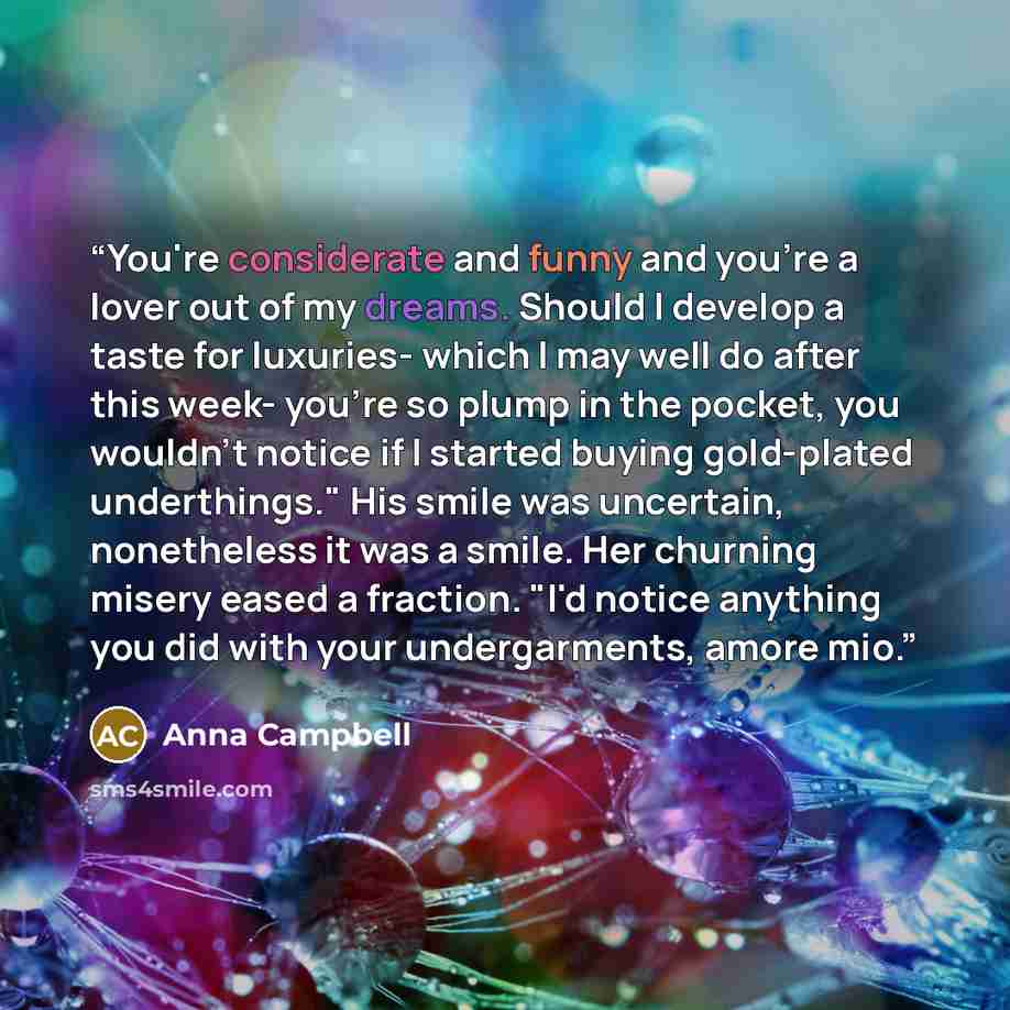 “You're considerate and funny and you're a lover out of my dreams. Should I develop a taste for luxuries- which I may well do after this week- you're so plump in the pocket, you wouldn't notice if I started buying gold-plated underthings." His smile was uncertain, nonetheless it was a smile. Her…” quote by Anna Campbell