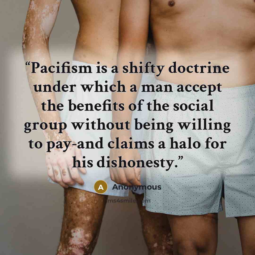 “Pacifism is a shifty doctrine under which a man accept the benefits of the social group without being willing to pay-and claims a halo for his dishonesty.” quote by Anonymous