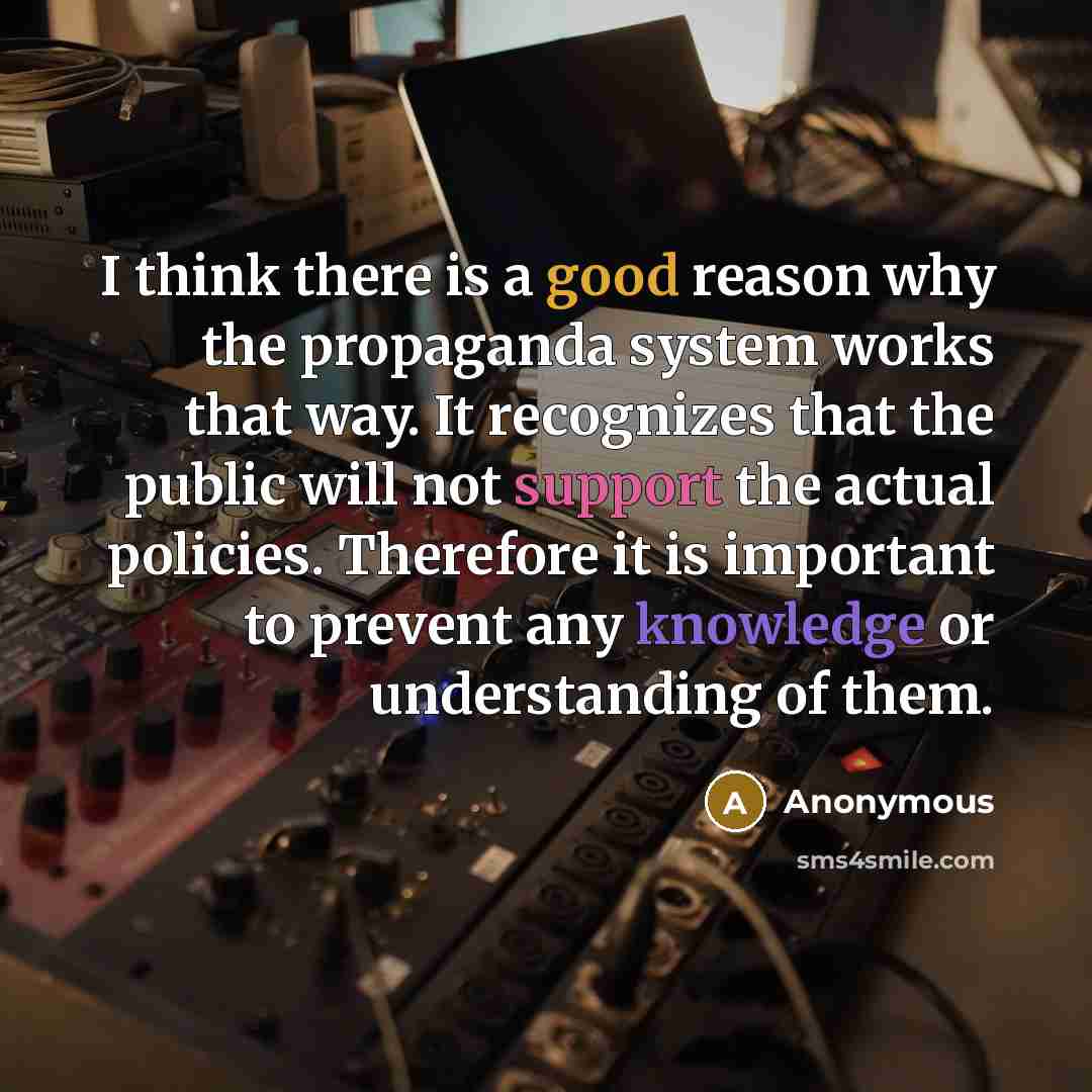 “I think there is a good reason why the propaganda system works that way. It recognizes that the public will not support the actual policies. Therefore it is important to prevent any knowledge or understanding of them.” quote by Anonymous