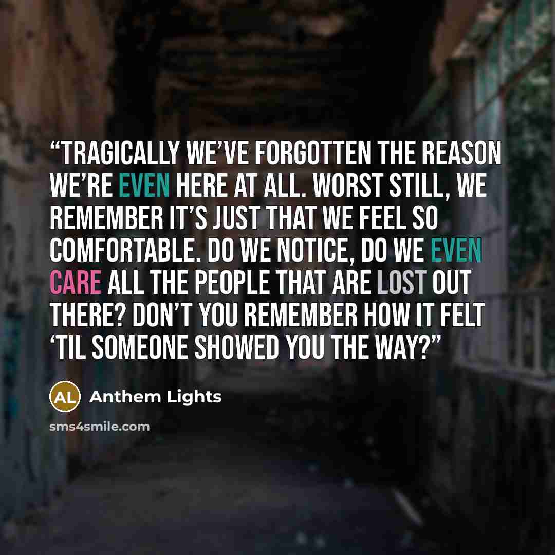 “Tragically we’ve forgotten the reason we’re even here at all. Worst still, we remember it’s just that we feel so comfortable. Do we notice, do we even care All the people that are lost out there? Don’t you remember how it felt ‘til someone showed you the way?” quote by Anthem Lights