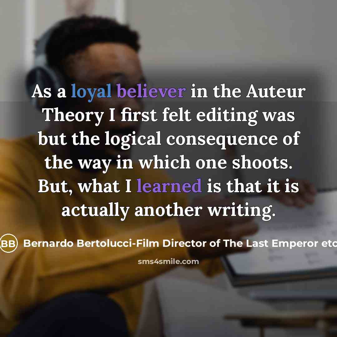 “As a loyal believer in the Auteur Theory I first felt editing was but the logical consequence of the way in which one shoots. But, what I learned is that it is actually another writing.” quote by Bernardo Bertolucci-Film Director of The Last Emperor etc