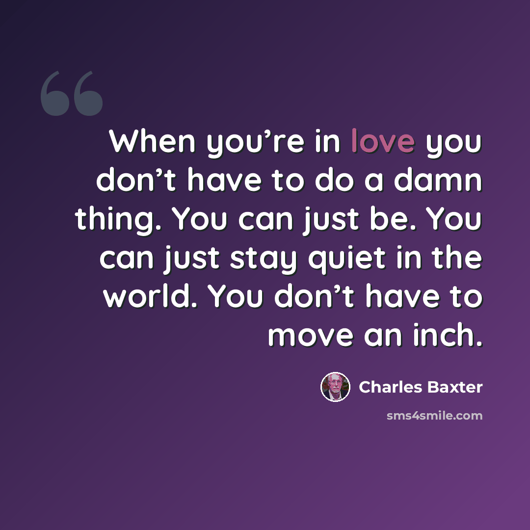 “When you’re in love you don’t have to do a damn thing. You can just be. You can just stay quiet in the world. You don’t have to move an inch.” quote by Charles Baxter