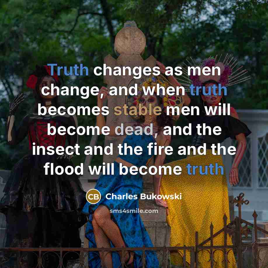 “Truth changes as men change, and when truth becomes stable men will become dead, and the insect and the fire and the flood will become truth” quote by charles Bukowski