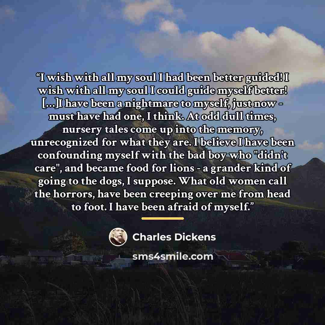 “I wish with all my soul I had been better guided! I wish with all my soul I could guide myself better! […]I have been a nightmare to myself, just now - must have had one, I think. At odd dull times, nursery tales come up into the memory, unrecognized for what they are. I believe I have been…” quote by Charles Dickens