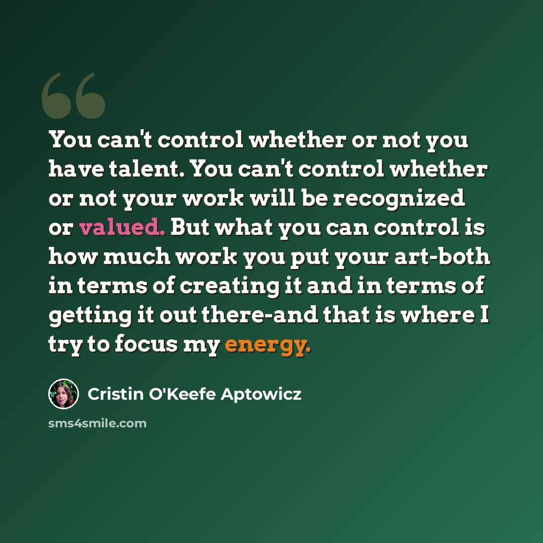“You can't control whether or not you have talent. You can't control whether or not your work will be recognized or valued. But what you can control is how much work you put your art-both in terms of creating it and in terms of getting it out there-and that is where I try to focus my energy.” quote by Cristin O'Keefe Aptowicz