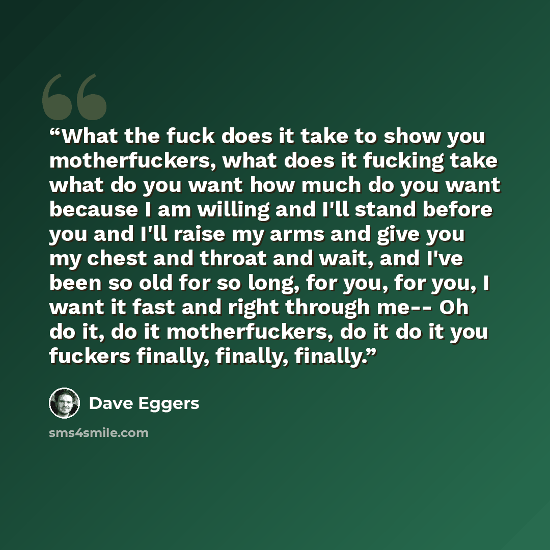 “What the fuck does it take to show you motherfuckers, what does it fucking take what do you want how much do you want because I am willing and I'll stand before you and I'll raise my arms and give you my chest and throat and wait, and I've been so old for so long, for you, for you, I want it fast…” quote by Dave Eggers