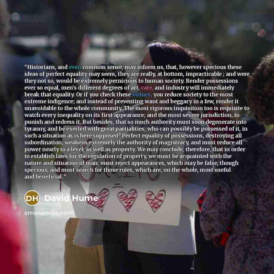 “Historians, and even common sense, may inform us, that, however specious these ideas of perfect equality may seem, they are really, at bottom, impracticable ; and were they not so, would be extremely pernicious to human society. Render possessions ever so equal, men's different degrees of art…” quote by David Hume