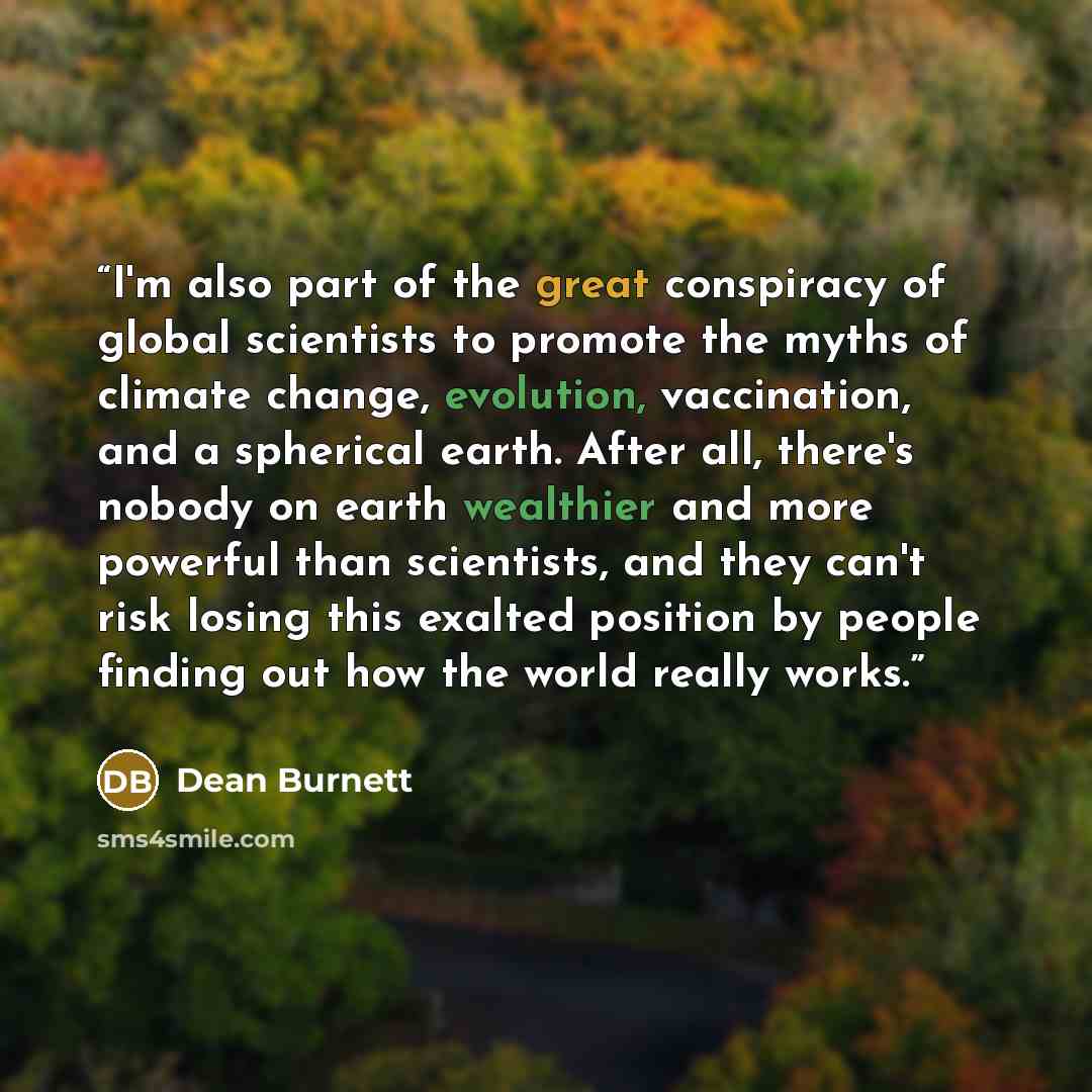 “I'm also part of the great conspiracy of global scientists to promote the myths of climate change, evolution, vaccination, and a spherical earth. After all, there's nobody on earth wealthier and more powerful than scientists, and they can't risk losing this exalted position by people finding out…” quote by Dean Burnett